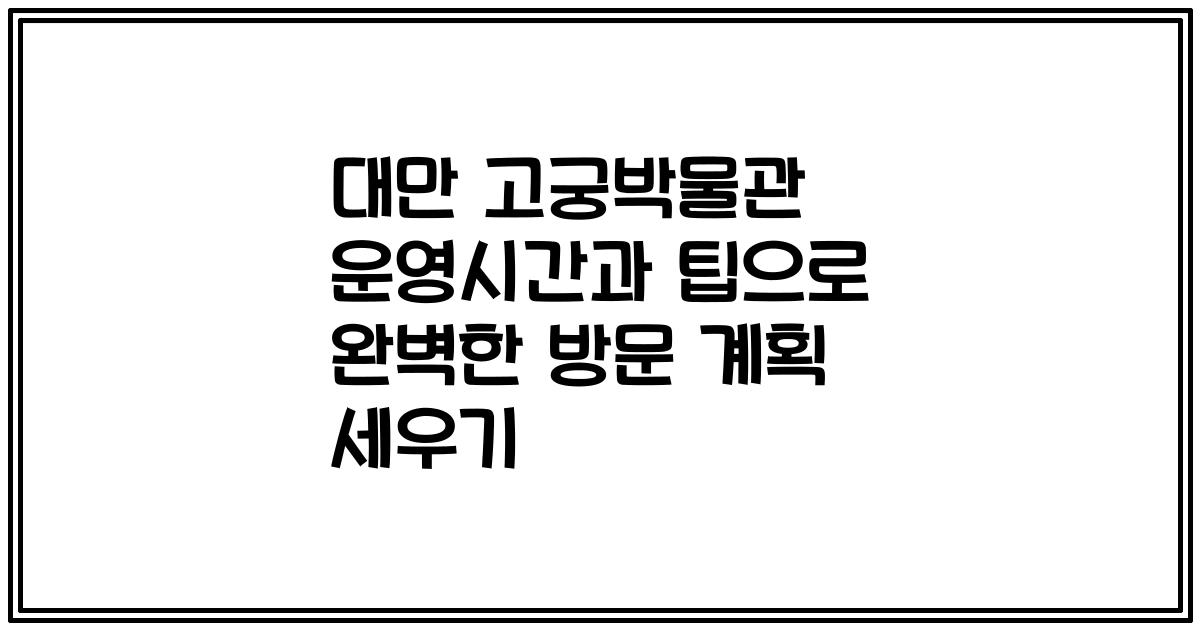 대만 고궁박물관 운영시간과 팁으로 완벽한 방문 계획 세우기